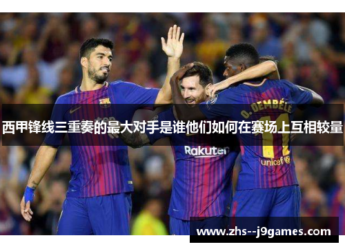 西甲锋线三重奏的最大对手是谁他们如何在赛场上互相较量