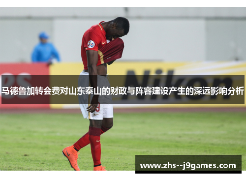 马德鲁加转会费对山东泰山的财政与阵容建设产生的深远影响分析