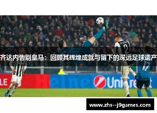 齐达内告别皇马：回顾其辉煌成就与留下的深远足球遗产